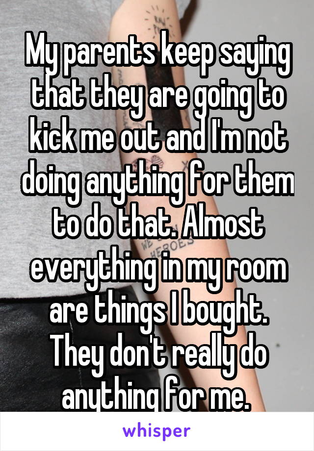 My parents keep saying that they are going to kick me out and I'm not doing anything for them to do that. Almost everything in my room are things I bought. They don't really do anything for me. 