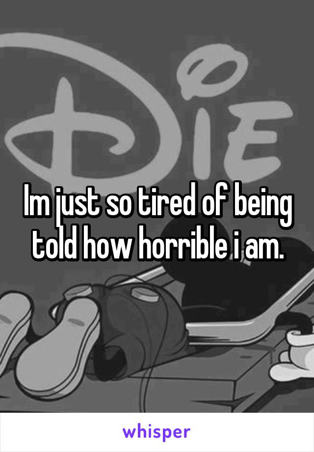 Im just so tired of being told how horrible i am.