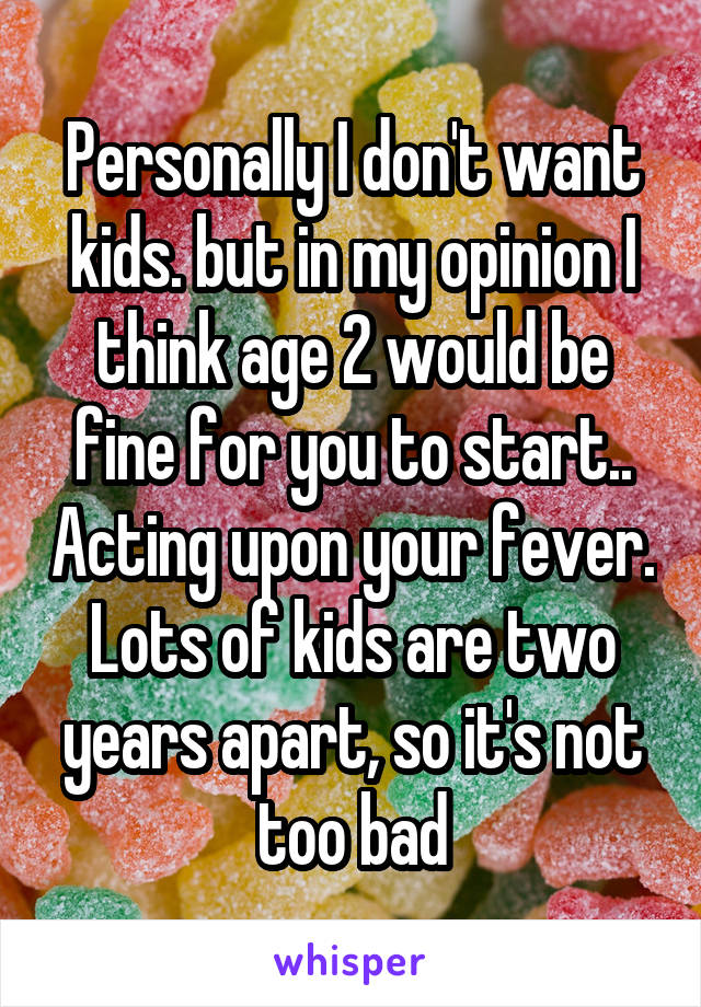 Personally I don't want kids. but in my opinion I think age 2 would be fine for you to start.. Acting upon your fever. Lots of kids are two years apart, so it's not too bad