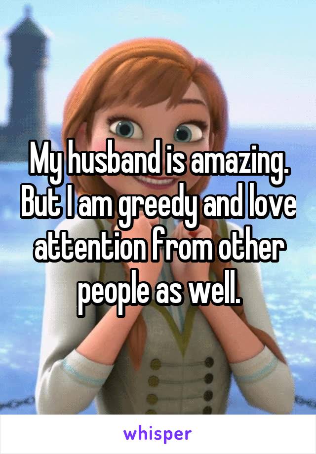 My husband is amazing. But I am greedy and love attention from other people as well.