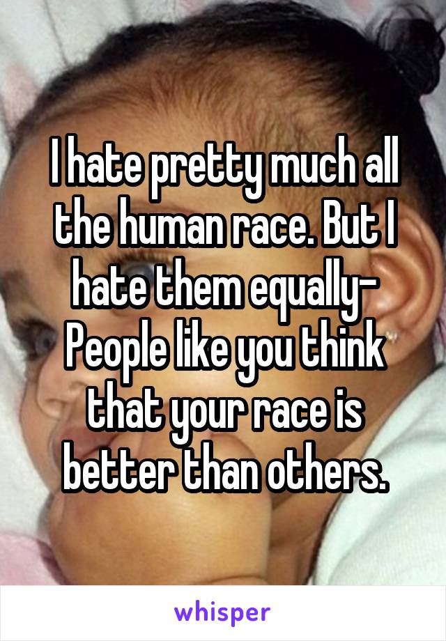 I hate pretty much all the human race. But I hate them equally- People like you think that your race is better than others.