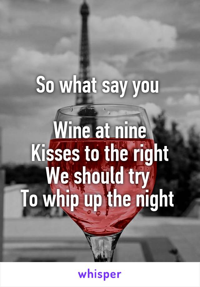 So what say you 

Wine at nine
Kisses to the right
We should try 
To whip up the night 