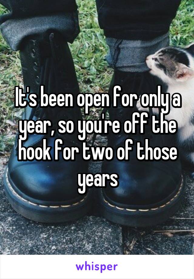 It's been open for only a year, so you're off the hook for two of those years