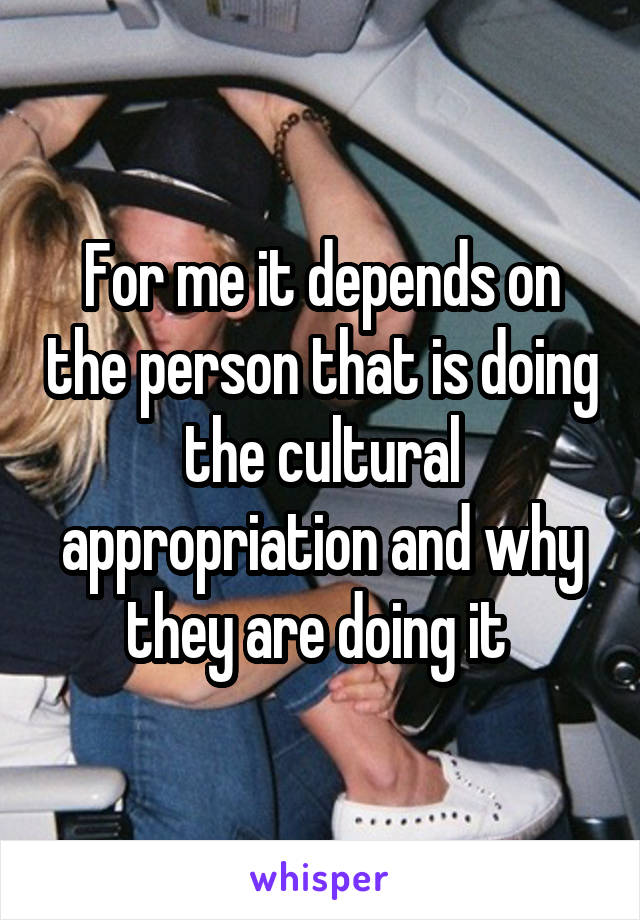 For me it depends on the person that is doing the cultural appropriation and why they are doing it 