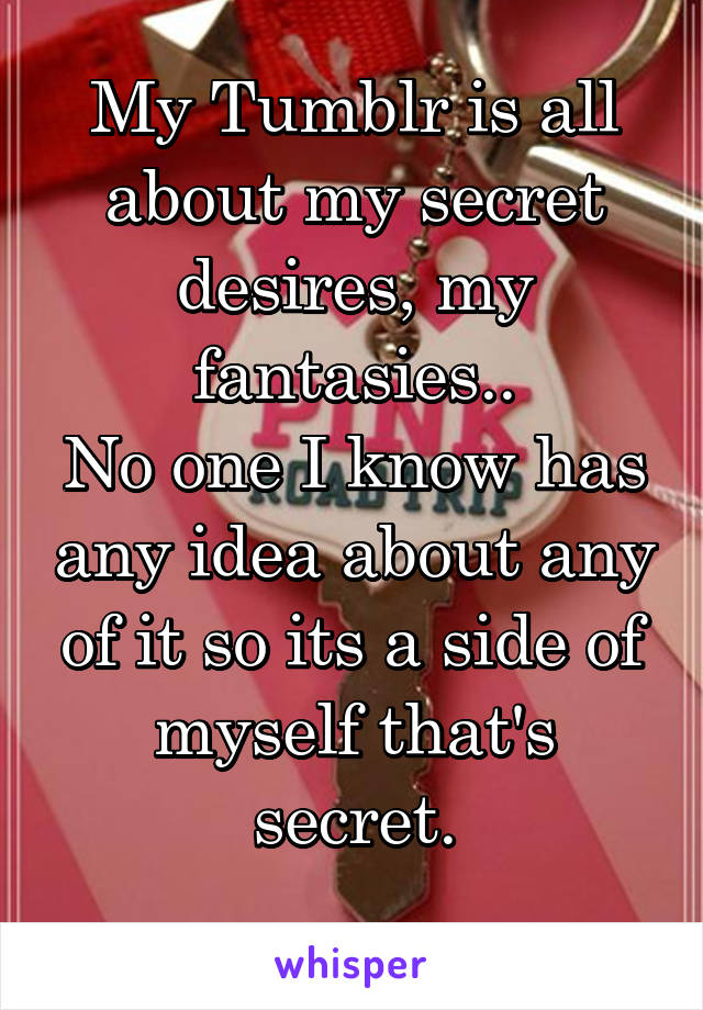 My Tumblr is all about my secret desires, my fantasies..
No one I know has any idea about any of it so its a side of myself that's secret.
