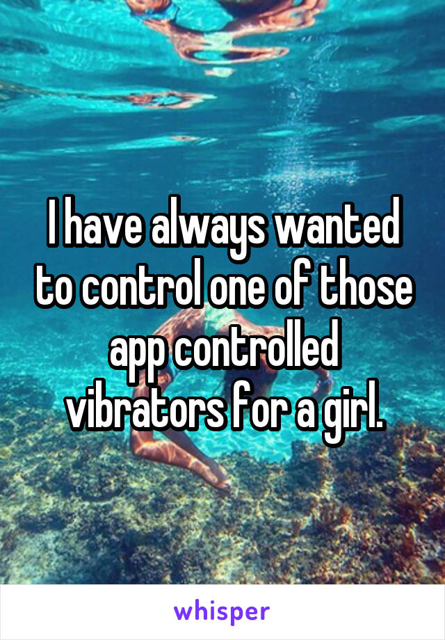 I have always wanted to control one of those app controlled vibrators for a girl.