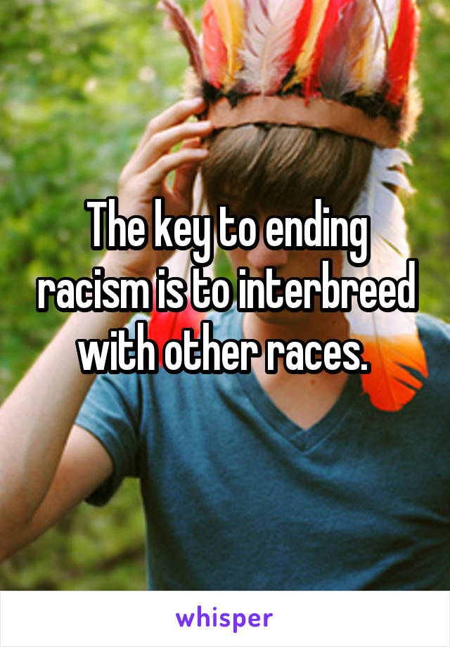 The key to ending racism is to interbreed with other races. 
