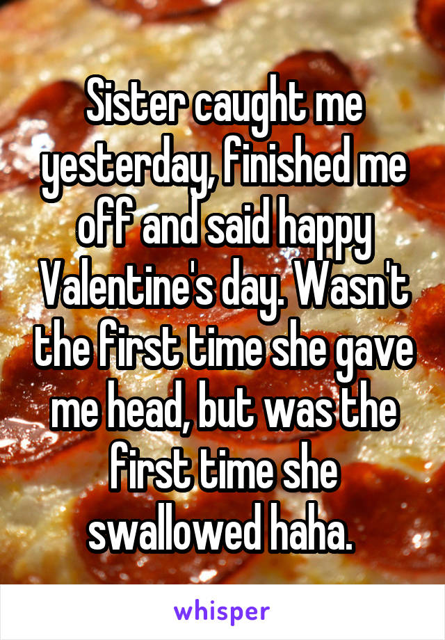 Sister caught me yesterday, finished me off and said happy Valentine's day. Wasn't the first time she gave me head, but was the first time she swallowed haha. 