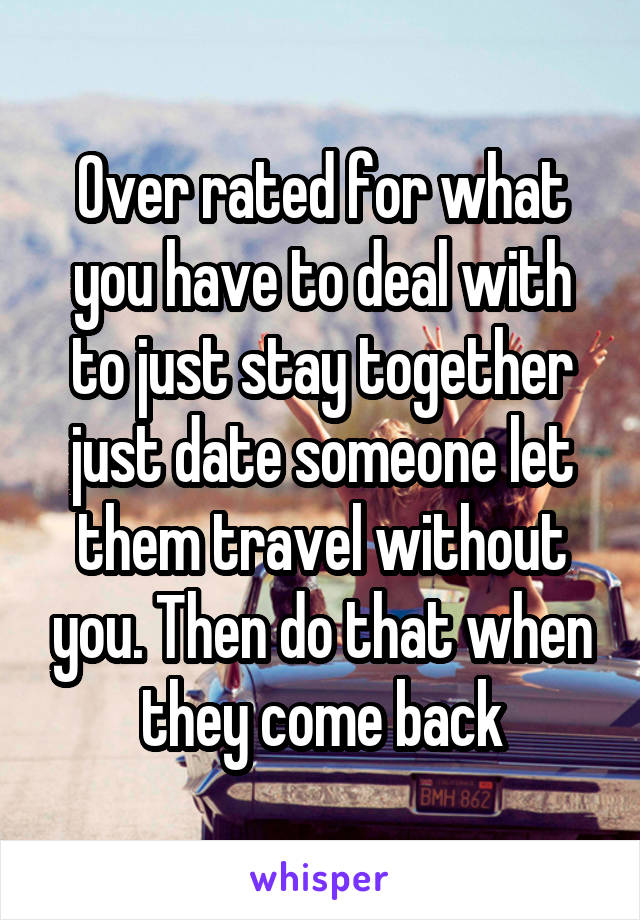 Over rated for what you have to deal with to just stay together just date someone let them travel without you. Then do that when they come back