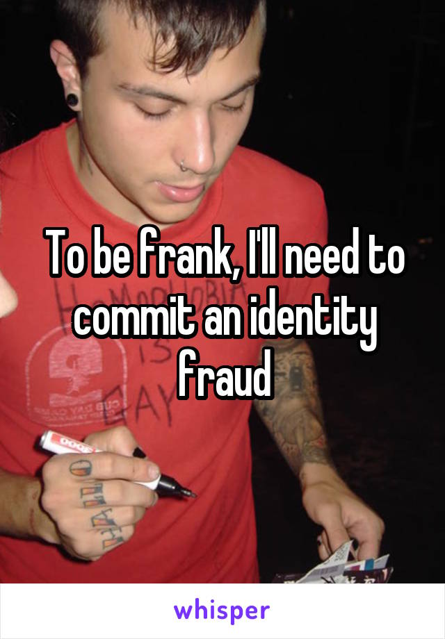 To be frank, I'll need to commit an identity fraud