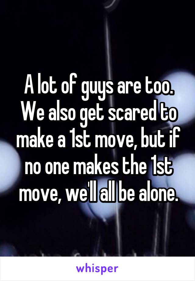 A lot of guys are too. We also get scared to make a 1st move, but if no one makes the 1st move, we'll all be alone.