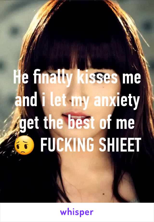 He finally kisses me and i let my anxiety get the best of me😔 FUCKING SHIEET