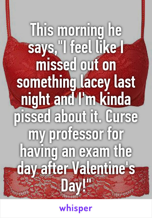 This morning he says,"I feel like I missed out on something lacey last night and I'm kinda pissed about it. Curse my professor for having an exam the day after Valentine's Day!"