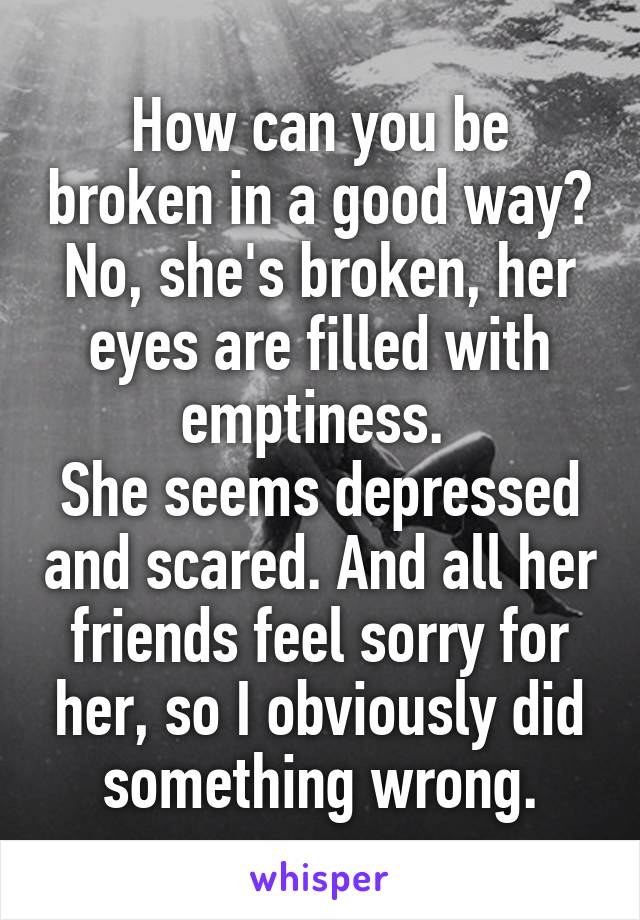 How can you be broken in a good way? No, she's broken, her eyes are filled with emptiness. 
She seems depressed and scared. And all her friends feel sorry for her, so I obviously did something wrong.