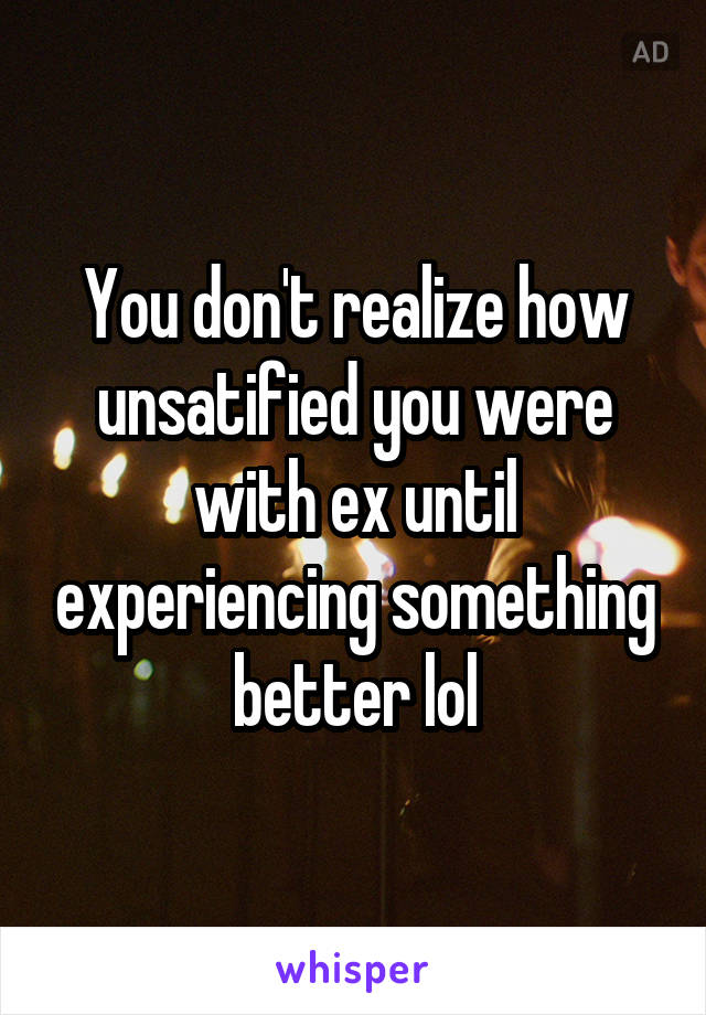 You don't realize how unsatified you were with ex until experiencing something better lol