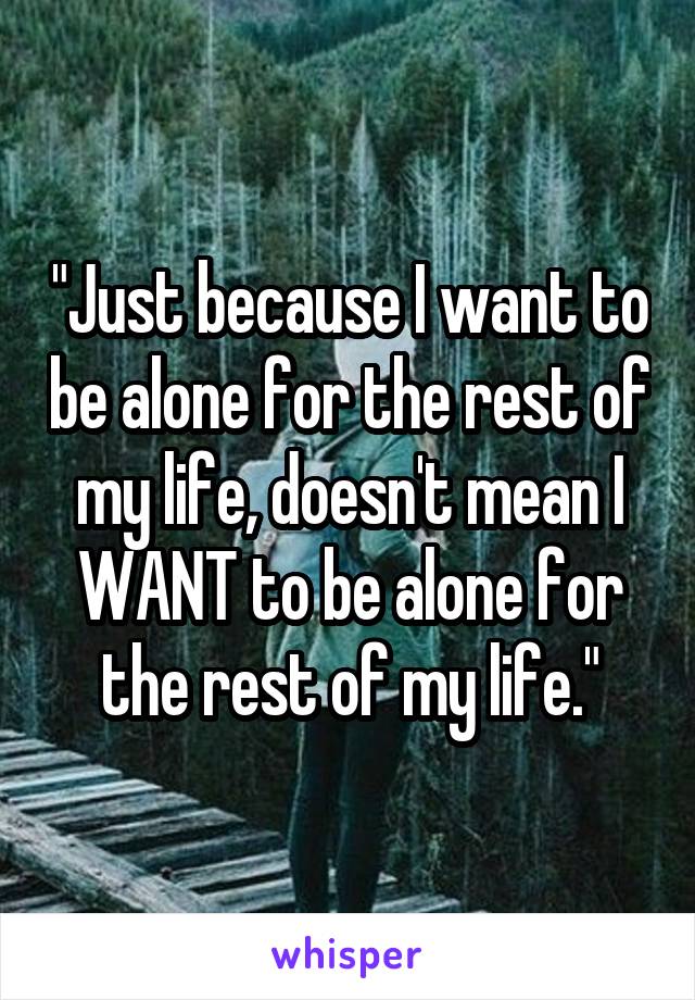 "Just because I want to be alone for the rest of my life, doesn't mean I WANT to be alone for the rest of my life."