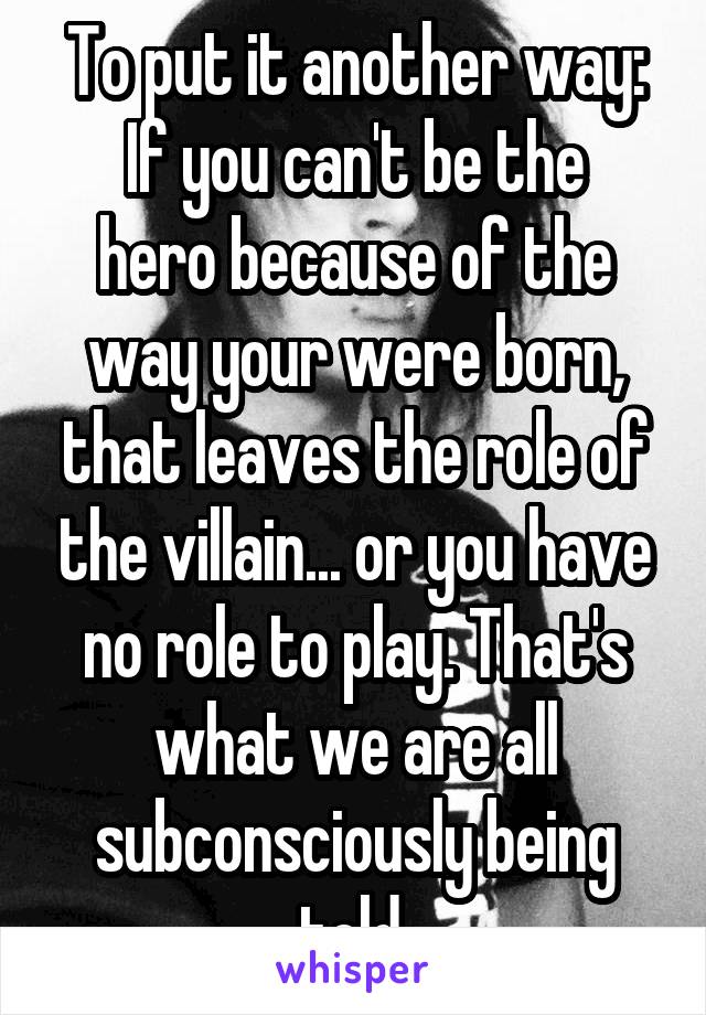 To put it another way:
If you can't be the hero because of the way your were born, that leaves the role of the villain... or you have no role to play. That's what we are all subconsciously being told.