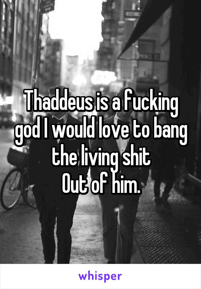 Thaddeus is a fucking god I would love to bang the living shit
Out of him.