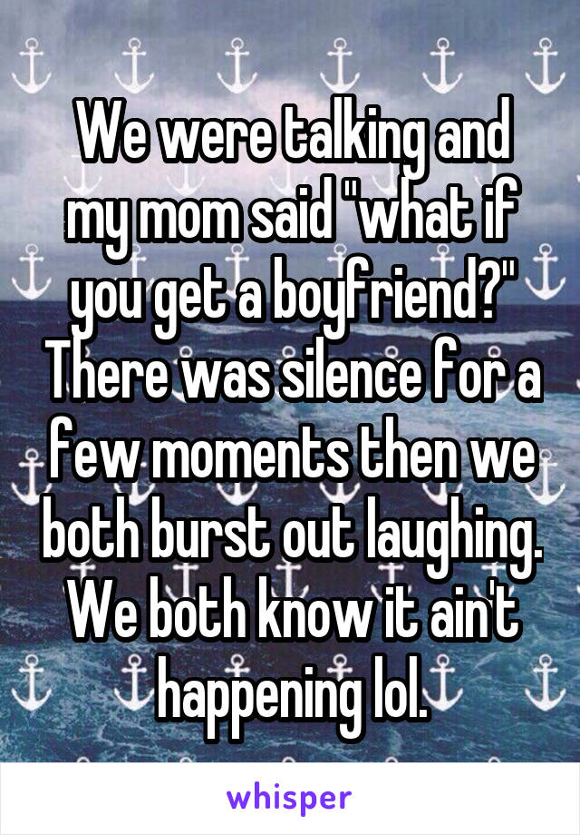 We were talking and my mom said "what if you get a boyfriend?" There was silence for a few moments then we both burst out laughing. We both know it ain't happening lol.