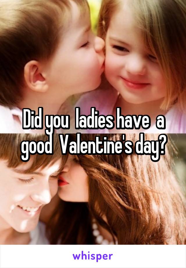 Did you  ladies have  a good  Valentine's day?