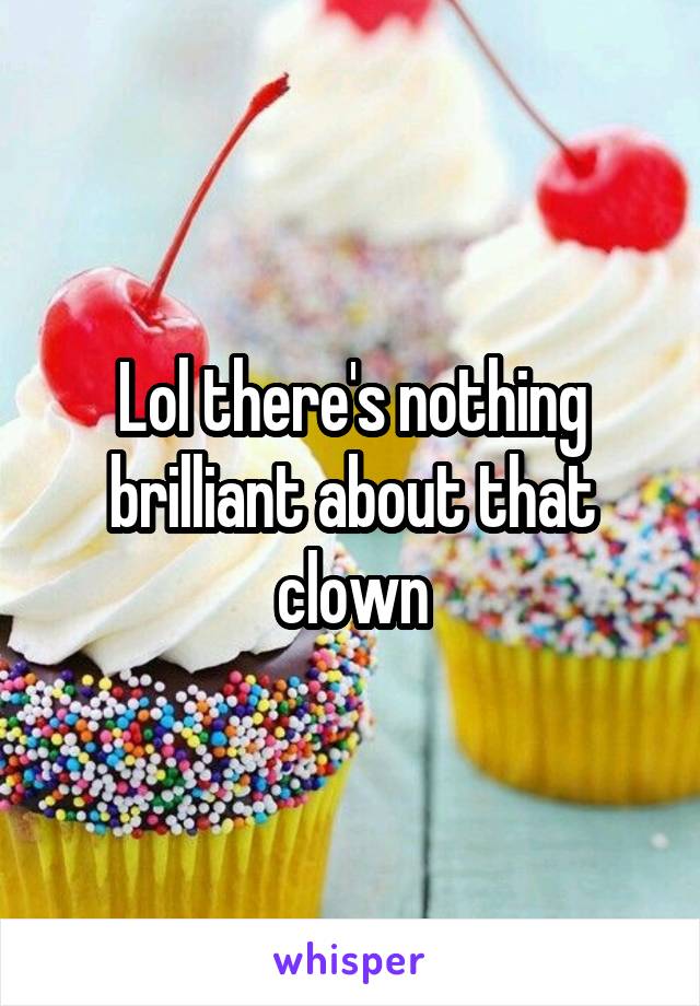 Lol there's nothing brilliant about that clown