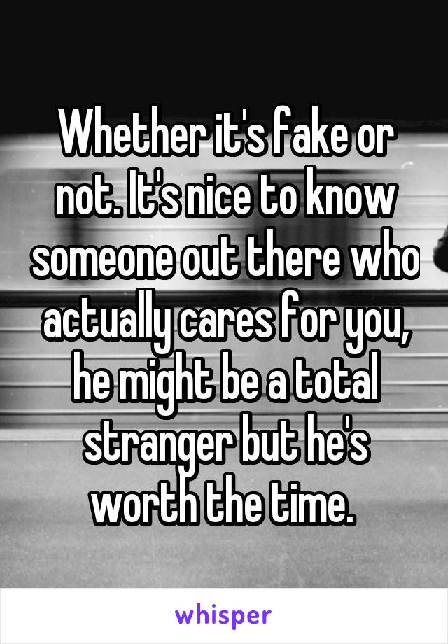 Whether it's fake or not. It's nice to know someone out there who actually cares for you, he might be a total stranger but he's worth the time. 