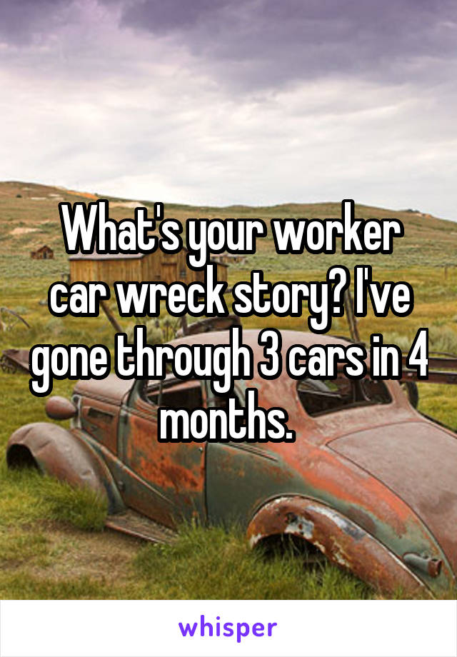 What's your worker car wreck story? I've gone through 3 cars in 4 months. 