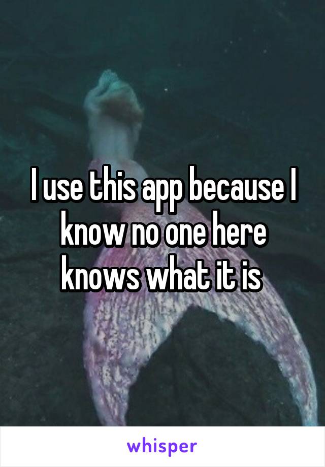 I use this app because I know no one here knows what it is 