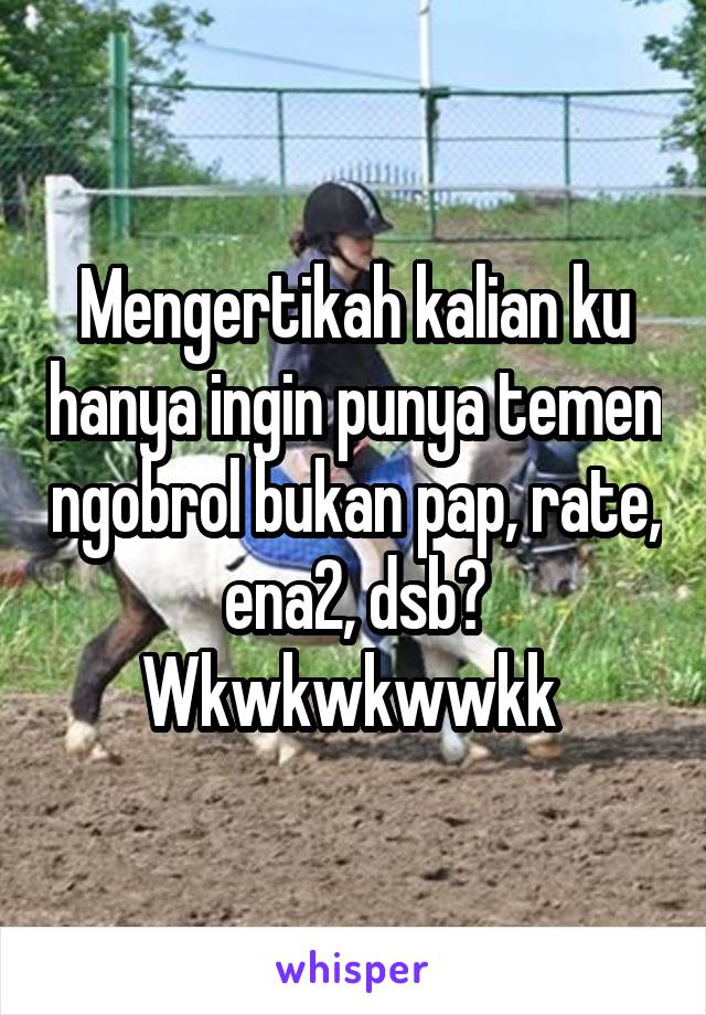 Mengertikah kalian ku hanya ingin punya temen ngobrol bukan pap, rate, ena2, dsb? Wkwkwkwwkk 