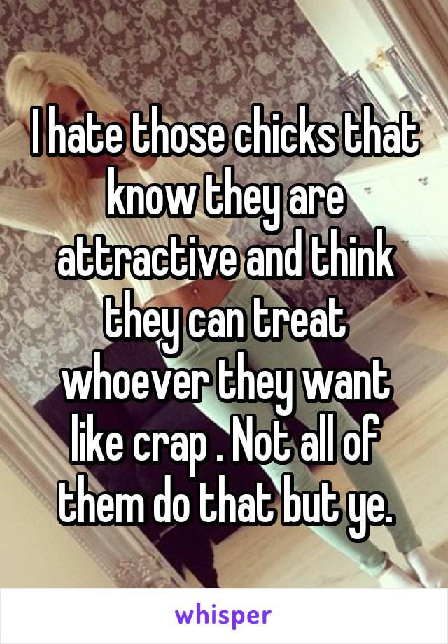 I hate those chicks that know they are attractive and think they can treat whoever they want like crap . Not all of them do that but ye.