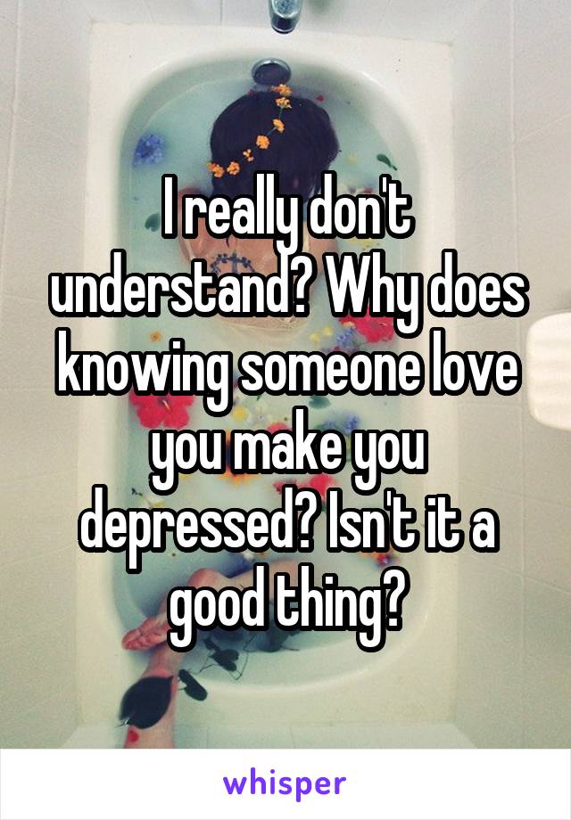 I really don't understand? Why does knowing someone love you make you depressed? Isn't it a good thing?