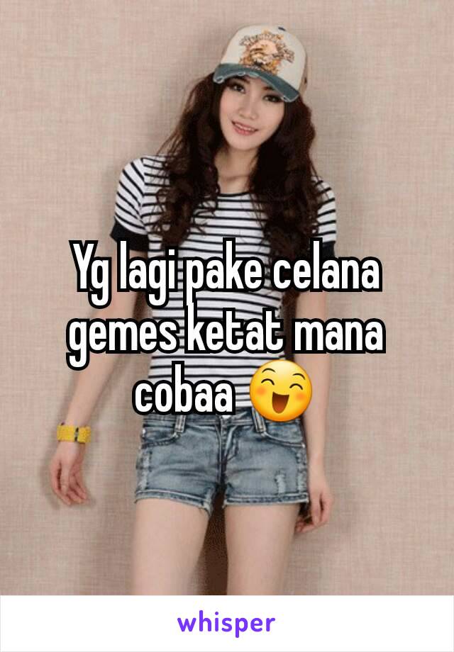 Yg lagi pake celana gemes ketat mana cobaa 😄