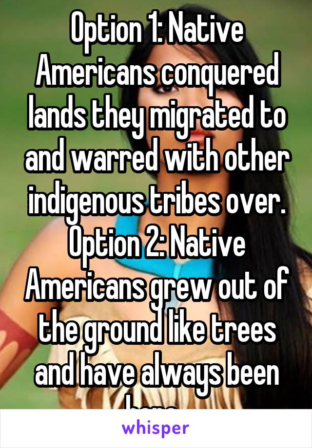 Option 1: Native Americans conquered lands they migrated to and warred with other indigenous tribes over. Option 2: Native Americans grew out of the ground like trees and have always been here. 