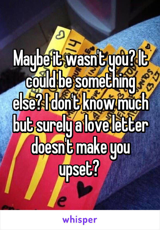 Maybe it wasn't you? It could be something else? I don't know much but surely a love letter doesn't make you upset? 