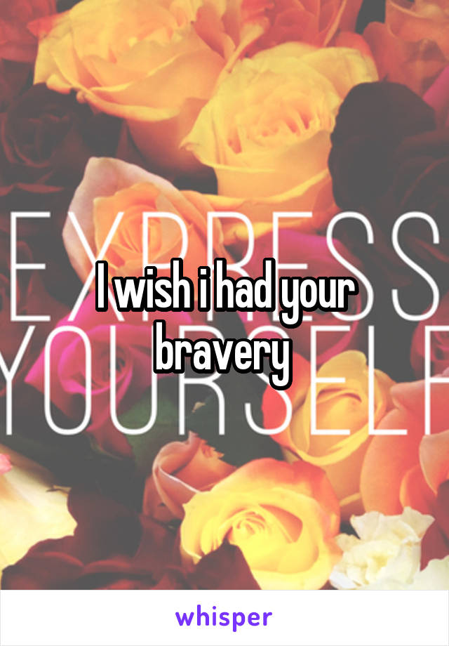 I wish i had your bravery 