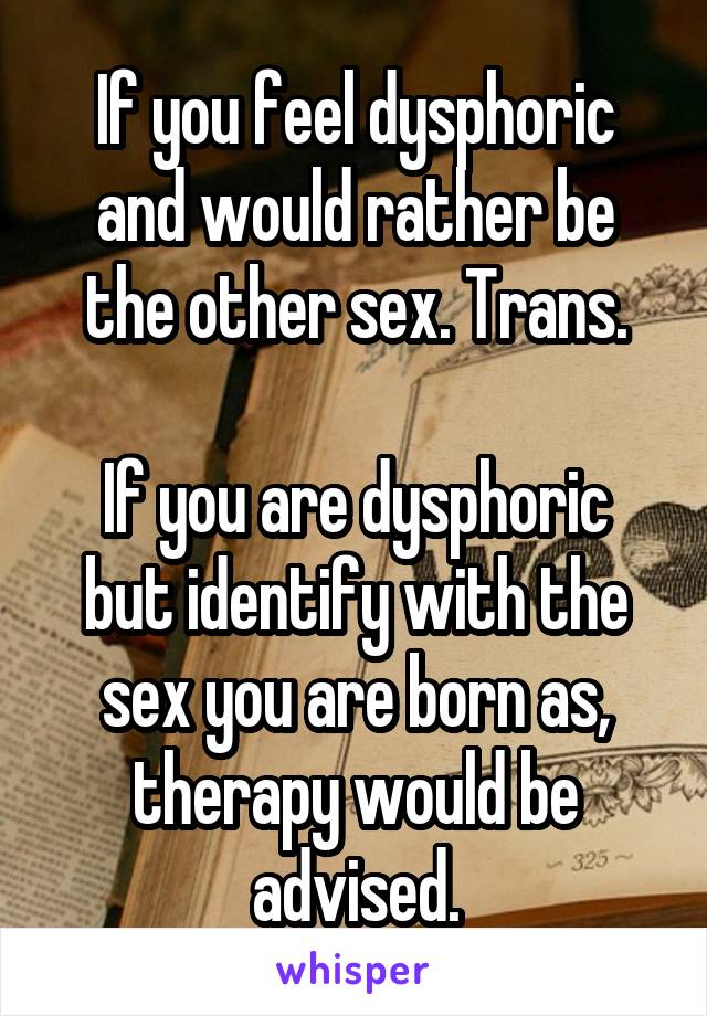 If you feel dysphoric and would rather be the other sex. Trans.

If you are dysphoric but identify with the sex you are born as, therapy would be advised.