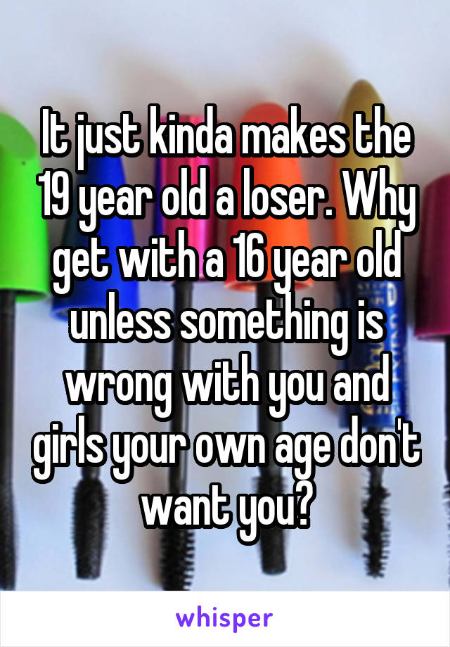 It just kinda makes the 19 year old a loser. Why get with a 16 year old unless something is wrong with you and girls your own age don't want you?