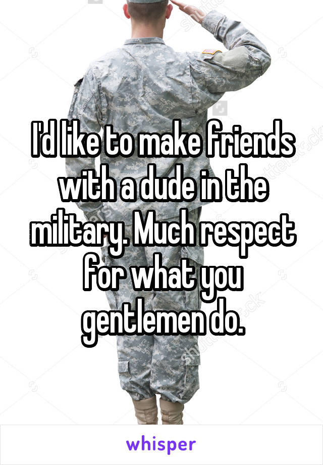 I'd like to make friends with a dude in the military. Much respect for what you gentlemen do.