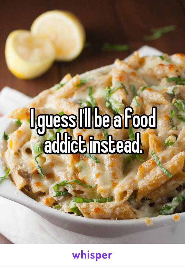 I guess I'll be a food addict instead.