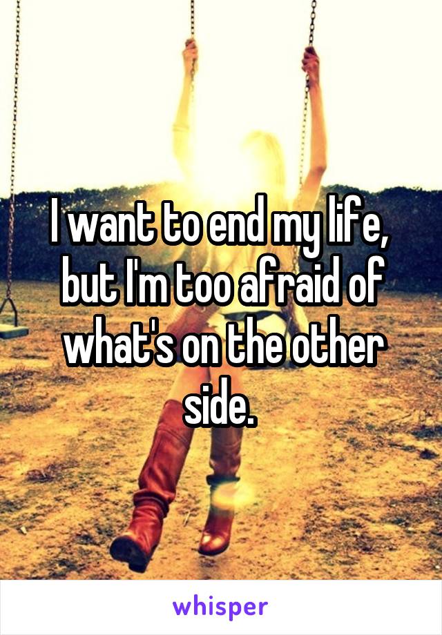 I want to end my life,  but I'm too afraid of what's on the other side. 