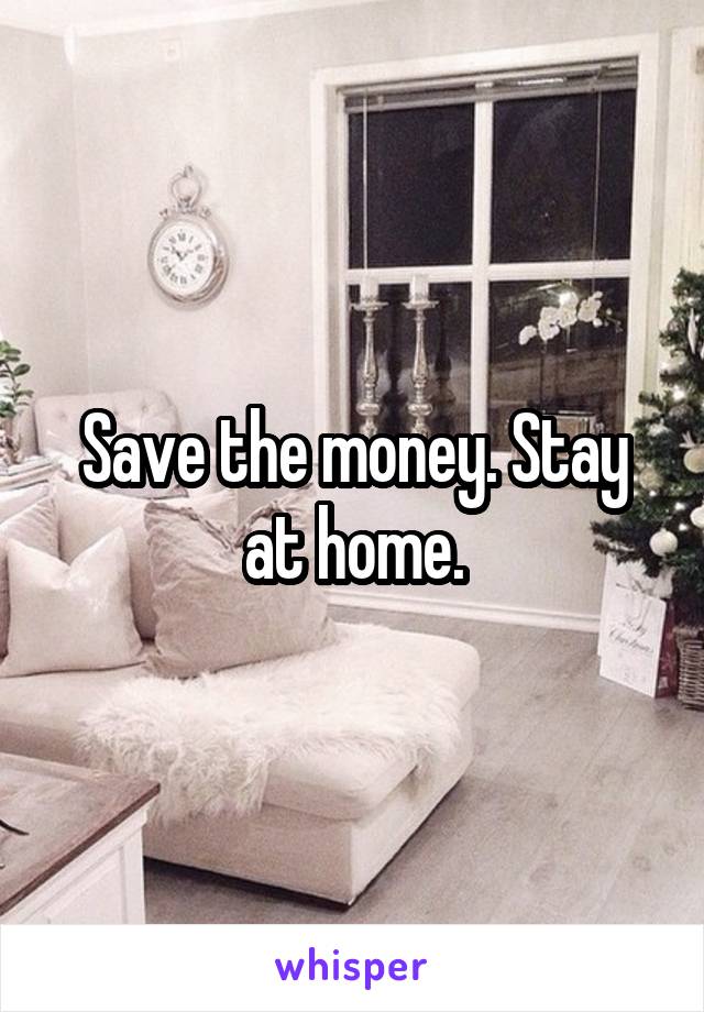 Save the money. Stay at home.