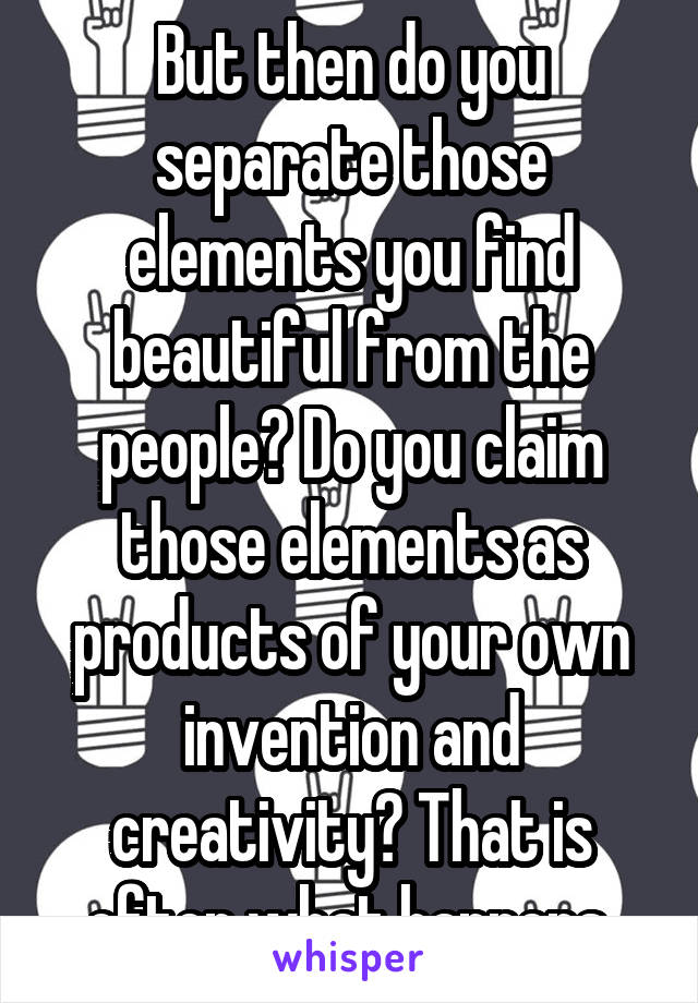 But then do you separate those elements you find beautiful from the people? Do you claim those elements as products of your own invention and creativity? That is often what happens.