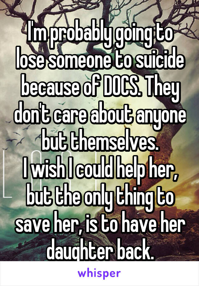 I'm probably going to lose someone to suicide because of DOCS. They don't care about anyone but themselves.
I wish I could help her, but the only thing to save her, is to have her daughter back.