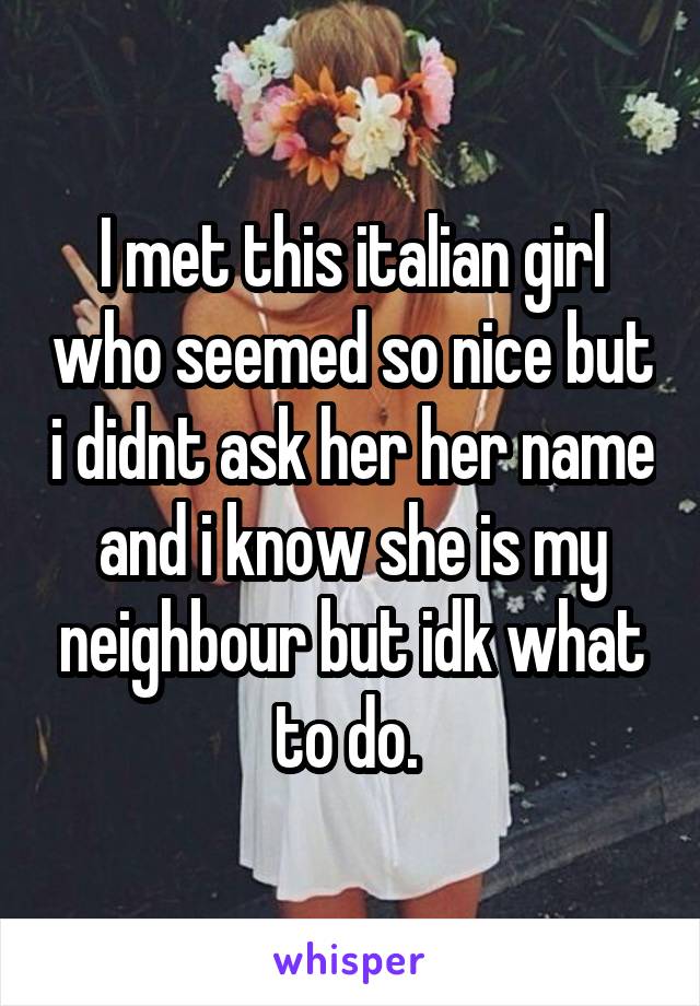 I met this italian girl who seemed so nice but i didnt ask her her name and i know she is my neighbour but idk what to do. 