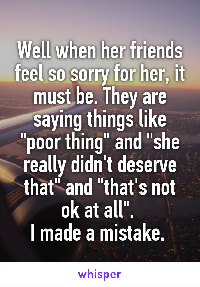 Well when her friends feel so sorry for her, it must be. They are saying things like "poor thing" and "she really didn't deserve that" and "that's not ok at all". 
I made a mistake. 