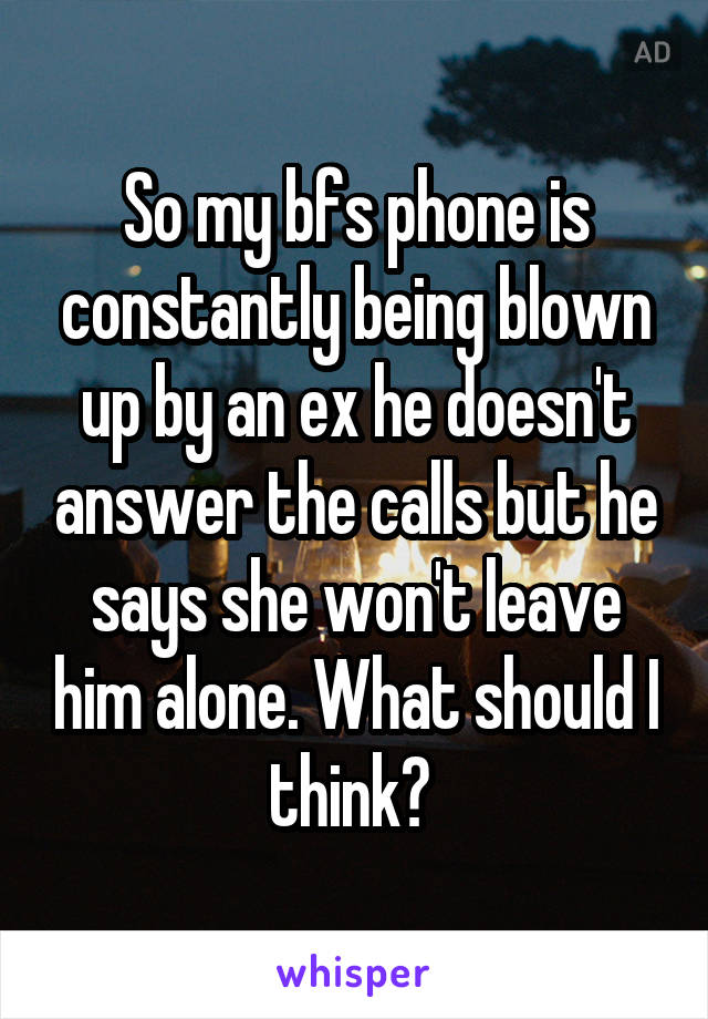 So my bfs phone is constantly being blown up by an ex he doesn't answer the calls but he says she won't leave him alone. What should I think? 