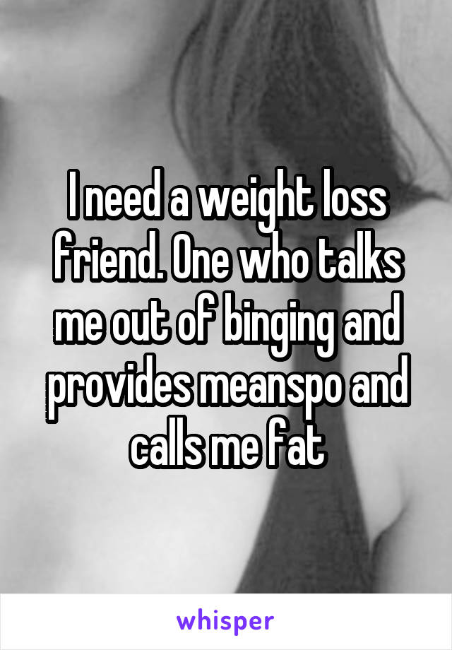 I need a weight loss friend. One who talks me out of binging and provides meanspo and calls me fat