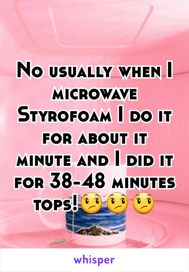 No usually when I microwave Styrofoam I do it for about it minute and I did it for 38-48 minutes tops!😞😞😞