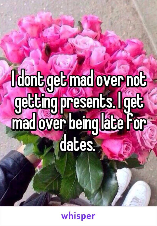 I dont get mad over not getting presents. I get mad over being late for dates. 