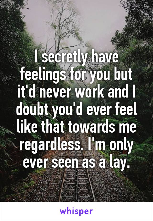 I secretly have feelings for you but it'd never work and I doubt you'd ever feel like that towards me regardless. I'm only ever seen as a lay.